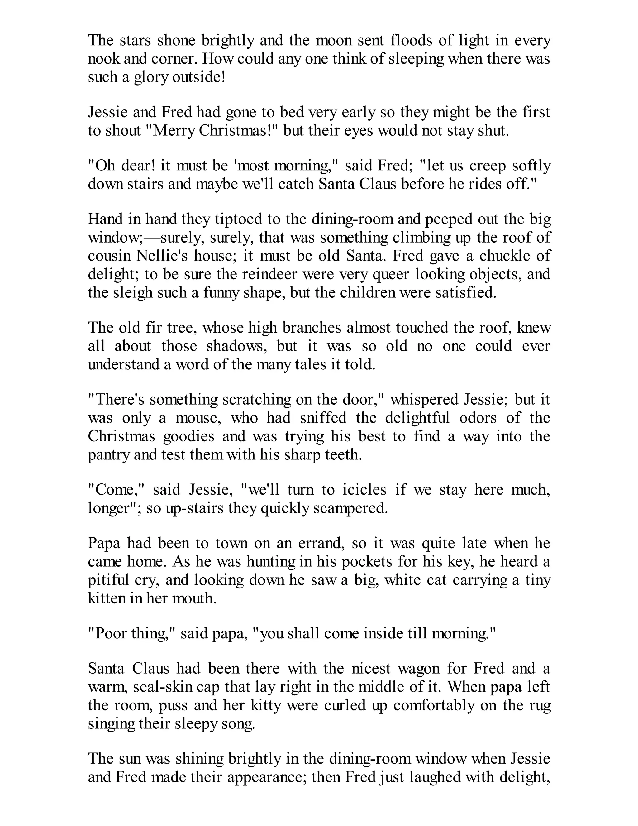 The stars shone brightly and the moon sent floods of light in every
nook and corner. How could any one think of sleeping when there was
such a glory outside!
Jessie and Fred had gone to bed very early so they might be the first
to shout "Merry Christmas!" but their eyes would not stay shut.
"Oh dear! it must be 'most morning," said Fred; "let us creep softly
down stairs and maybe we'll catch Santa Claus before he rides off."
Hand in hand they tiptoed to the dining-room and peeped out the big
window;—surely, surely, that was something climbing up the roof of
cousin Nellie's house; it must be old Santa. Fred gave a chuckle of
delight; to be sure the reindeer were very queer looking objects, and
the sleigh such a funny shape, but the children were satisfied.
The old fir tree, whose high branches almost touched the roof, knew
all about those shadows, but it was so old no one could ever
understand a word of the many tales it told.
"There's something scratching on the door," whispered Jessie; but it
was only a mouse, who had sniffed the delightful odors of the
Christmas goodies and was trying his best to find a way into the
pantry and test them with his sharp teeth.
"Come," said Jessie, "we'll turn to icicles if we stay here much,
longer"; so up-stairs they quickly scampered.
Papa had been to town on an errand, so it was quite late when he
came home. As he was hunting in his pockets for his key, he heard a
pitiful cry, and looking down he saw a big, white cat carrying a tiny
kitten in her mouth.
"Poor thing," said papa, "you shall come inside till morning."
Santa Claus had been there with the nicest wagon for Fred and a
warm, seal-skin cap that lay right in the middle of it. When papa left
the room, puss and her kitty were curled up comfortably on the rug
singing their sleepy song.
The sun was shining brightly in the dining-room window when Jessie
and Fred made their appearance; then Fred just laughed with delight,

 