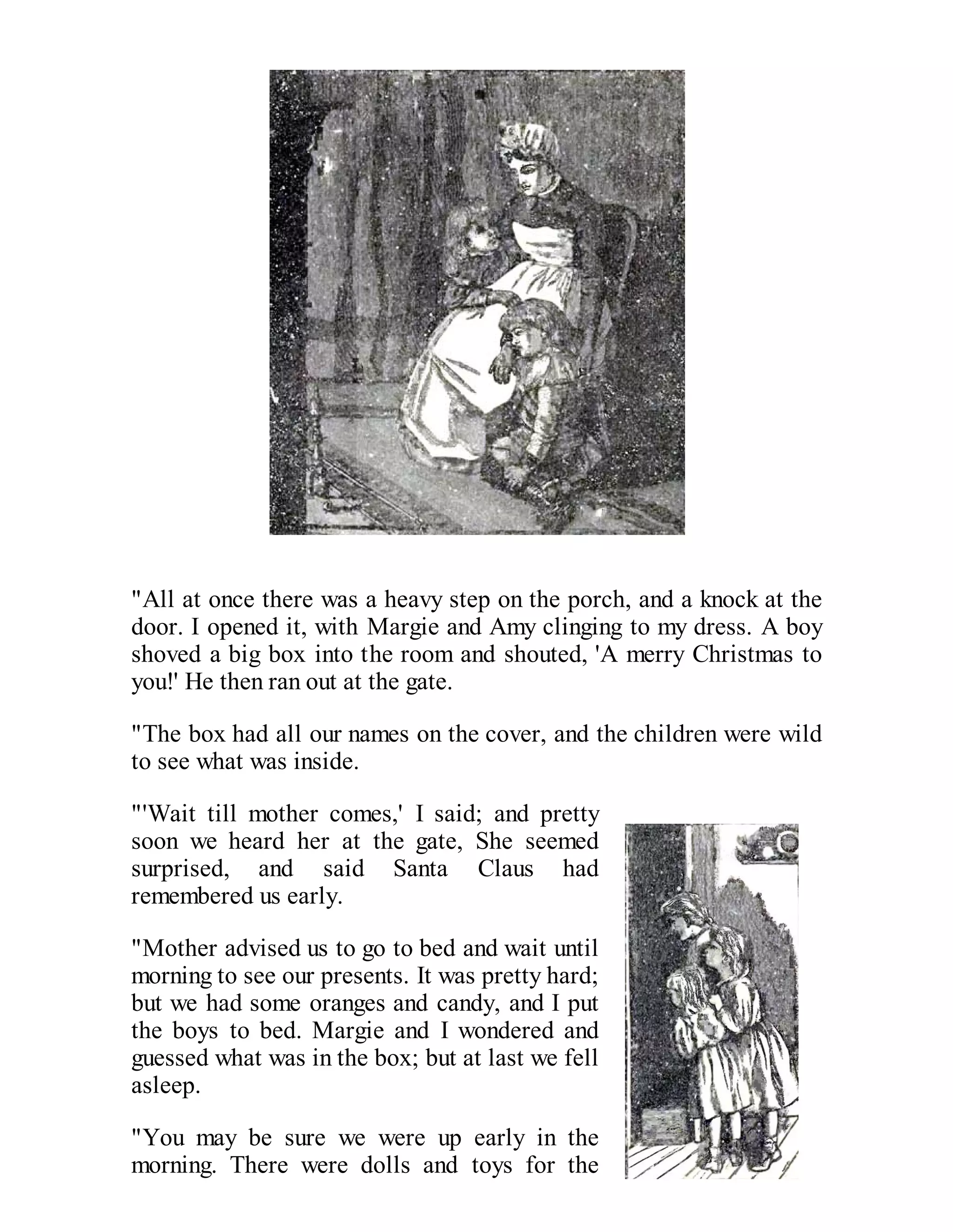 "All at once there was a heavy step on the porch, and a knock at the
door. I opened it, with Margie and Amy clinging to my dress. A boy
shoved a big box into the room and shouted, 'A merry Christmas to
you!' He then ran out at the gate.
"The box had all our names on the cover, and the children were wild
to see what was inside.
"'Wait till mother comes,' I said; and pretty
soon we heard her at the gate, She seemed
surprised, and said Santa Claus had
remembered us early.
"Mother advised us to go to bed and wait until
morning to see our presents. It was pretty hard;
but we had some oranges and candy, and I put
the boys to bed. Margie and I wondered and
guessed what was in the box; but at last we fell
asleep.
"You may be sure we were up early in the
morning. There were dolls and toys for the

 