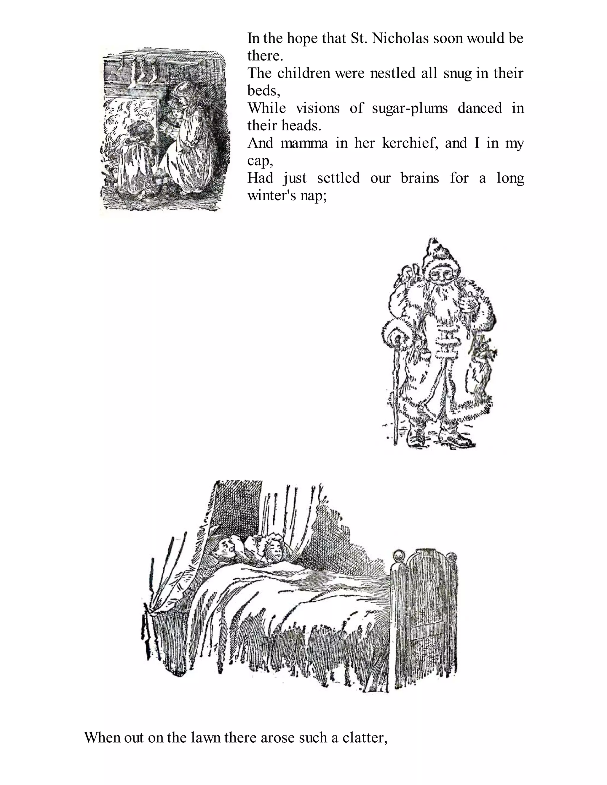 In the hope that St. Nicholas soon would be
there.
The children were nestled all snug in their
beds,
While visions of sugar-plums danced in
their heads.
And mamma in her kerchief, and I in my
cap,
Had just settled our brains for a long
winter's nap;

When out on the lawn there arose such a clatter,

 