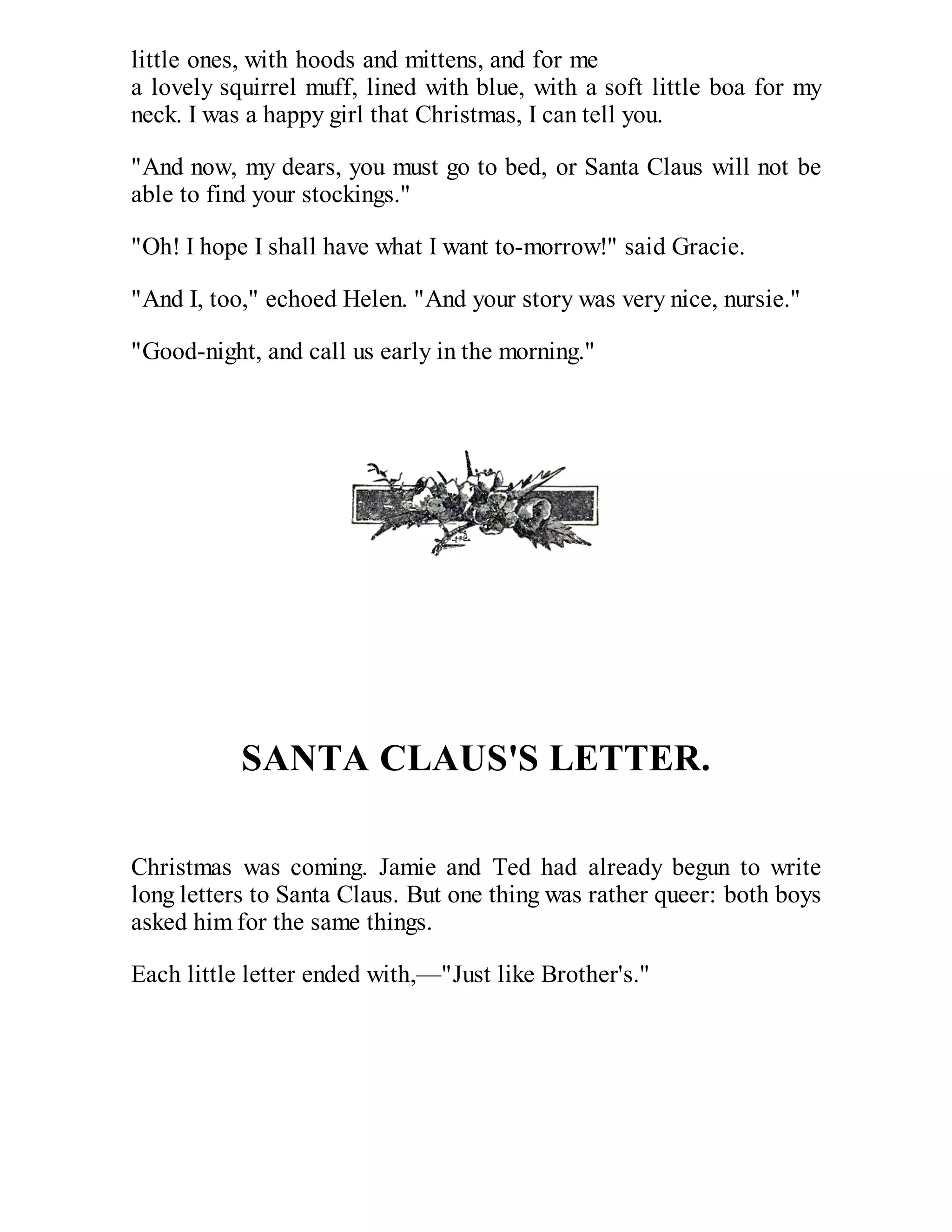 little ones, with hoods and mittens, and for me
a lovely squirrel muff, lined with blue, with a soft little boa for my
neck. I was a happy girl that Christmas, I can tell you.
"And now, my dears, you must go to bed, or Santa Claus will not be
able to find your stockings."
"Oh! I hope I shall have what I want to-morrow!" said Gracie.
"And I, too," echoed Helen. "And your story was very nice, nursie."
"Good-night, and call us early in the morning."

SANTA CLAUS'S LETTER.
Christmas was coming. Jamie and Ted had already begun to write
long letters to Santa Claus. But one thing was rather queer: both boys
asked him for the same things.
Each little letter ended with,—"Just like Brother's."

 