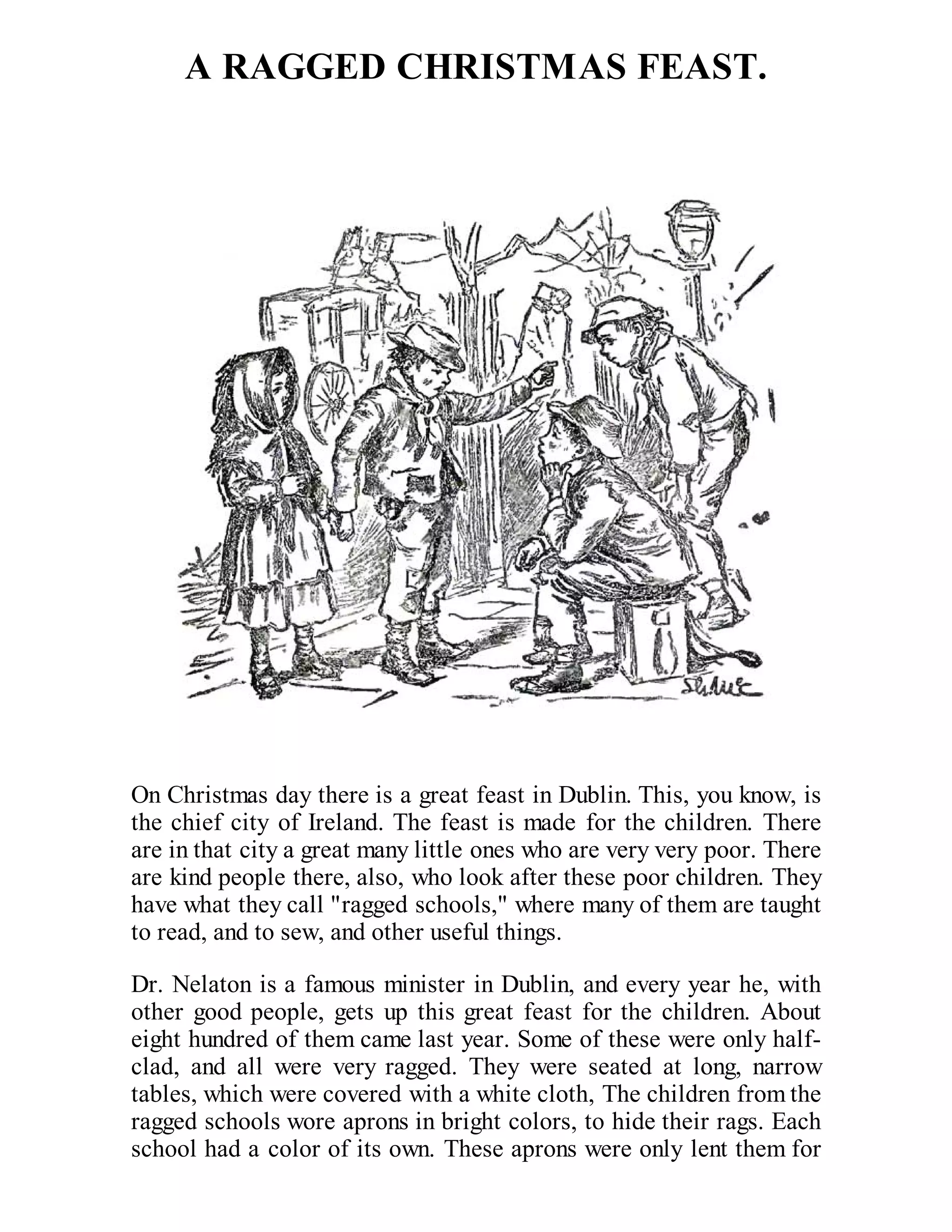 A RAGGED CHRISTMAS FEAST.

On Christmas day there is a great feast in Dublin. This, you know, is
the chief city of Ireland. The feast is made for the children. There
are in that city a great many little ones who are very very poor. There
are kind people there, also, who look after these poor children. They
have what they call "ragged schools," where many of them are taught
to read, and to sew, and other useful things.
Dr. Nelaton is a famous minister in Dublin, and every year he, with
other good people, gets up this great feast for the children. About
eight hundred of them came last year. Some of these were only halfclad, and all were very ragged. They were seated at long, narrow
tables, which were covered with a white cloth, The children from the
ragged schools wore aprons in bright colors, to hide their rags. Each
school had a color of its own. These aprons were only lent them for

 