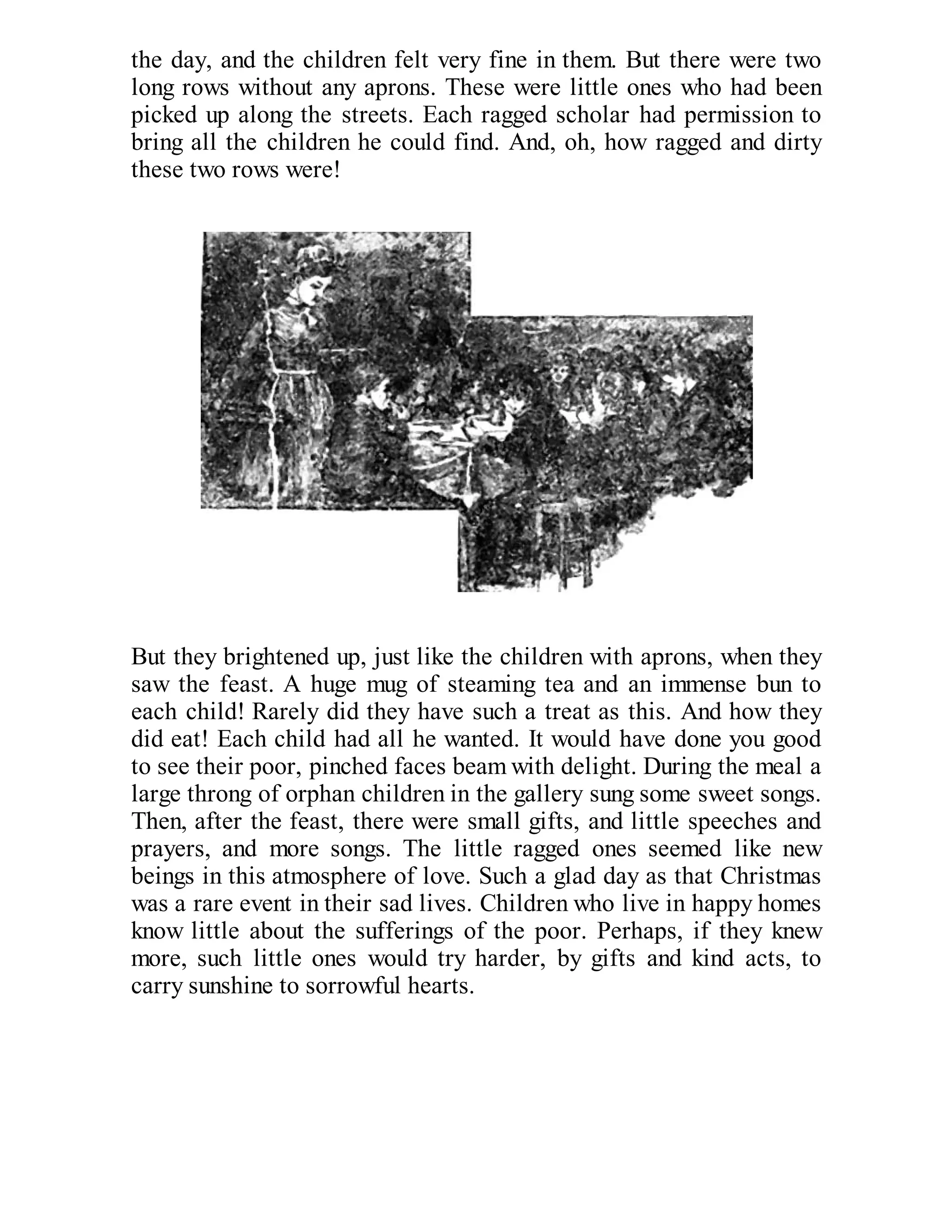 the day, and the children felt very fine in them. But there were two
long rows without any aprons. These were little ones who had been
picked up along the streets. Each ragged scholar had permission to
bring all the children he could find. And, oh, how ragged and dirty
these two rows were!

But they brightened up, just like the children with aprons, when they
saw the feast. A huge mug of steaming tea and an immense bun to
each child! Rarely did they have such a treat as this. And how they
did eat! Each child had all he wanted. It would have done you good
to see their poor, pinched faces beam with delight. During the meal a
large throng of orphan children in the gallery sung some sweet songs.
Then, after the feast, there were small gifts, and little speeches and
prayers, and more songs. The little ragged ones seemed like new
beings in this atmosphere of love. Such a glad day as that Christmas
was a rare event in their sad lives. Children who live in happy homes
know little about the sufferings of the poor. Perhaps, if they knew
more, such little ones would try harder, by gifts and kind acts, to
carry sunshine to sorrowful hearts.

 
