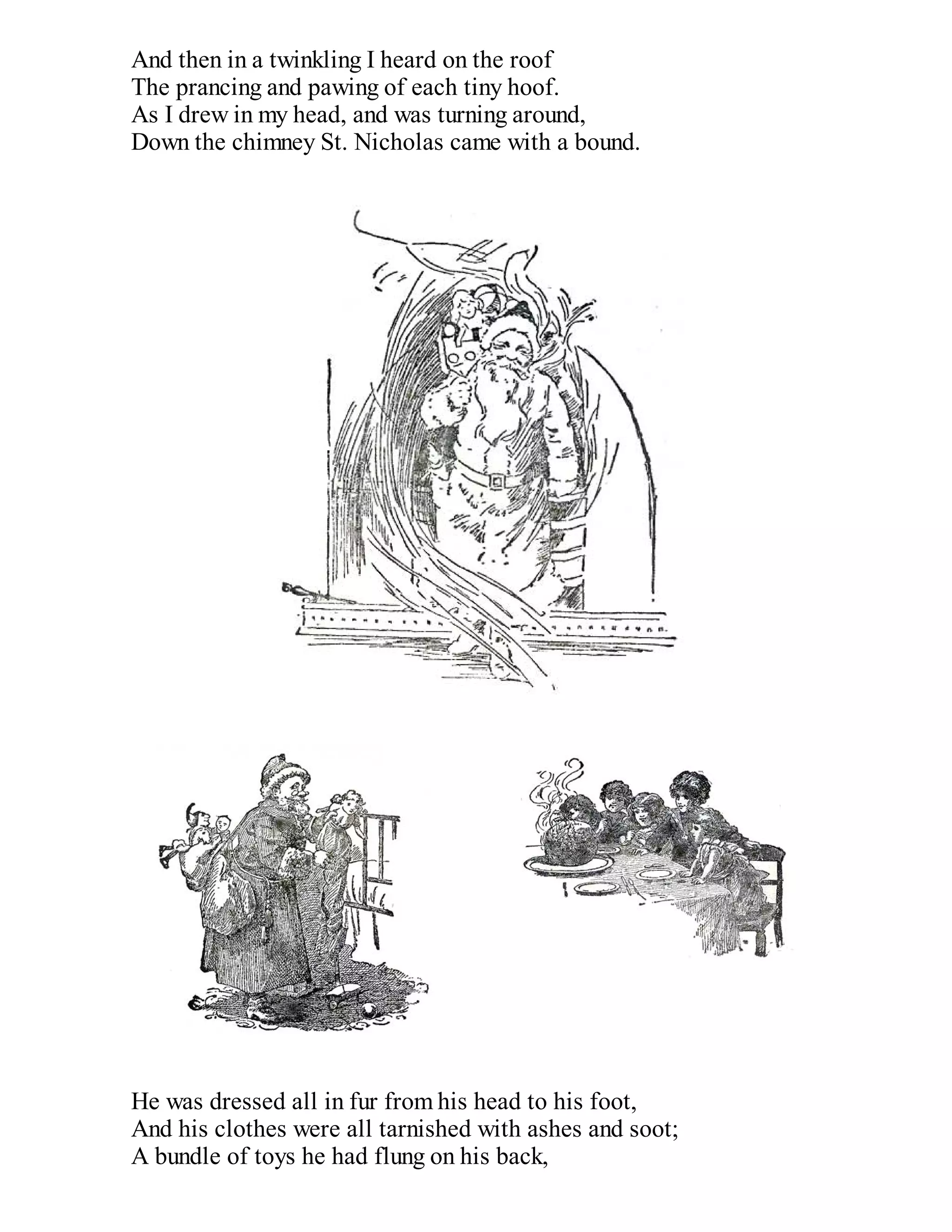 And then in a twinkling I heard on the roof
The prancing and pawing of each tiny hoof.
As I drew in my head, and was turning around,
Down the chimney St. Nicholas came with a bound.

He was dressed all in fur from his head to his foot,
And his clothes were all tarnished with ashes and soot;
A bundle of toys he had flung on his back,

 
