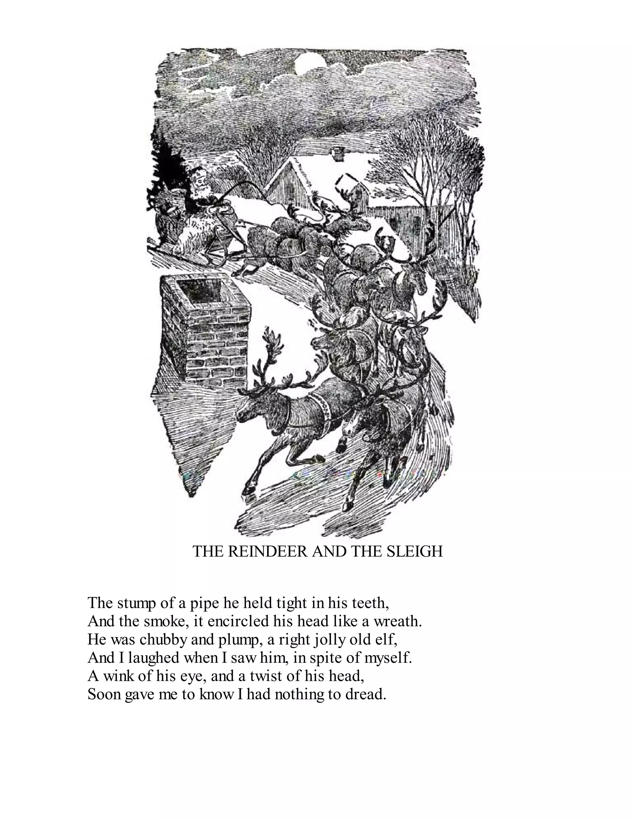 THE REINDEER AND THE SLEIGH
The stump of a pipe he held tight in his teeth,
And the smoke, it encircled his head like a wreath.
He was chubby and plump, a right jolly old elf,
And I laughed when I saw him, in spite of myself.
A wink of his eye, and a twist of his head,
Soon gave me to know I had nothing to dread.

 