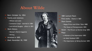 About Wilde
 Born: October 16, 1854
 Family and relations:
- William and Jane
- Constance Lloyd – married in 1884
- Lord Alfred Douglas – affair in 1891
 Work History
- Woman’s World magazine
- Writing
 Arrested in 1895
 Died: November 30, 1900
 1881 Lecture Tours
 First works – Poems in 1881
 Short Stories
- Happy Prince and Other Tales 1888
- The House of Pomegranates 1892
 Novel - The Picture of Dorian Gray 1890
 Plays
- A Woman of No Importance 1893
- An Ideal Husband 1895
- The Importance of Being Earnest 1895
 