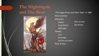 The Nightingale
and The Rose  “The Happy Prince and Other Tales” in 1888
 Story Summary
 Characters
 Student
 Young Woman
 Nightingale
 Themes
 Love
 Knowledge
 Sacrifice and Death
 Point of View
 Other Animals
 Rose Bushes
 