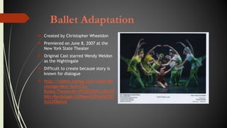 Ballet Adaptation
 Created by Christopher Wheeldon
 Premiered on June 8, 2007 at the
New York State Theater
 Original Cast starred Wendy Weldon
as the Nightingale
 Difficult to create because story is
known for dialogue
 http://videos.nymag.com/video/Ba
ckstage-New-York-City-
Ballet;Theater#c=YFC8Z2BWLC36F3P
N&t=Backstage:%20New%20York%20C
ity%20Ballet
 