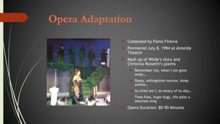 Opera Adaptation
 Composed by Elena Firsova
 Premiered July 8, 1994 at Almeida
Theatre
 Mash up of Wilde’s story and
Christina Rossetti’s poems
 Remember me, when I am gone
away…
 Sleep, unforgotten sorrow, sleep
awhile…
 So tired am I, so weary of to-day…
 Time flies, hope flags, life piles a
wearied wing
 Opera Duration: 80-90 Minutes
 
