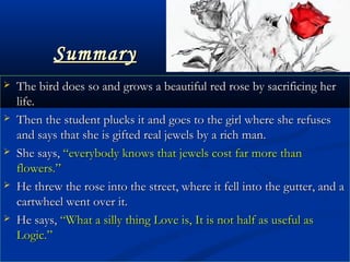 SummarySummary
 The bird does so and grows a beautiful red rose by sacrificing herThe bird does so and grows a beautiful red rose by sacrificing her
life.life.
 Then the student plucks it and goes to the girl where she refusesThen the student plucks it and goes to the girl where she refuses
and says that she is gifted real jewels by a rich man.and says that she is gifted real jewels by a rich man.
 She says,She says, “everybody knows that jewels cost far more than“everybody knows that jewels cost far more than
flowers.”flowers.”
 He threw the rose into the street, where it fell into the gutter, and aHe threw the rose into the street, where it fell into the gutter, and a
cartwheel went over it.cartwheel went over it.
 He says,He says, “What a silly thing Love is, It is not half as useful as“What a silly thing Love is, It is not half as useful as
Logic.”Logic.”
 