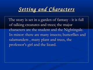Setting and CharactersSetting and Characters
The story is set in a garden of fantasy - it is fullThe story is set in a garden of fantasy - it is full
of talking creatures and trees; the majorof talking creatures and trees; the major
characters are the student and the Nightingale.characters are the student and the Nightingale.
In minor: there are many insects; butterflies andIn minor: there are many insects; butterflies and
salamanders , many plant and trees, thesalamanders , many plant and trees, the
professor’s girl and the lizard.professor’s girl and the lizard.
 