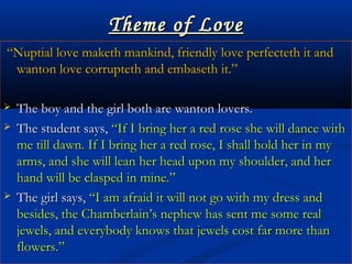 Theme of LoveTheme of Love
““Nuptial love maketh mankind, friendly love perfecteth it andNuptial love maketh mankind, friendly love perfecteth it and
wanton love corrupteth and embaseth it.”wanton love corrupteth and embaseth it.”
 The boy and the girl both are wanton lovers.The boy and the girl both are wanton lovers.
 The student says,The student says, “If I bring her a red rose she will dance with“If I bring her a red rose she will dance with
me till dawn. If I bring her a red rose, I shall hold her in myme till dawn. If I bring her a red rose, I shall hold her in my
arms, and she will lean her head upon my shoulder, and herarms, and she will lean her head upon my shoulder, and her
hand will be clasped in mine.”hand will be clasped in mine.”
 The girl says,The girl says, “I am afraid it will not go with my dress and“I am afraid it will not go with my dress and
besides, the Chamberlain’s nephew has sent me some realbesides, the Chamberlain’s nephew has sent me some real
jewels, and everybody knows that jewels cost far more thanjewels, and everybody knows that jewels cost far more than
flowers.”flowers.”
 