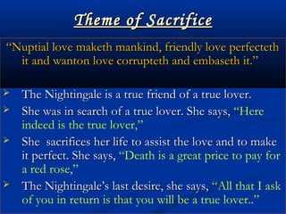 Theme of SacrificeTheme of Sacrifice
““Nuptial love maketh mankind, friendly love perfectethNuptial love maketh mankind, friendly love perfecteth
it and wanton love corrupteth and embaseth it.”it and wanton love corrupteth and embaseth it.”
 The Nightingale is a true friend of a true lover.The Nightingale is a true friend of a true lover.
 She was in search of a true lover. She says,She was in search of a true lover. She says, “Here
indeed is the true lover,”
 She sacrifices her life to assist the love and to makeShe sacrifices her life to assist the love and to make
it perfect. She says,it perfect. She says, “Death is a great price to pay for
a red rose,”
 The Nightingale’s last desire, she says,The Nightingale’s last desire, she says, ““All that I ask
of you in return is that you will be a true lover..”
 