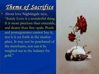 Theme of SacrificeTheme of Sacrifice
 About love Nightingale says,About love Nightingale says,
““Surely Love is a wonderful thing.
It is more precious than emeralds,
and dearer than fine opals. Pearls
and pomegranates cannot buy it,
nor is it set forth in the market-
place. It may not be purchased of
the merchants, nor can it be
weighed out in the balance for
gold.”
 