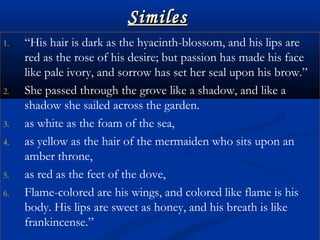 SimilesSimiles
1. “His hair is dark as the hyacinth-blossom, and his lips are
red as the rose of his desire; but passion has made his face
like pale ivory, and sorrow has set her seal upon his brow.”
2. She passed through the grove like a shadow, and like a
shadow she sailed across the garden.
3. as white as the foam of the sea,
4. as yellow as the hair of the mermaiden who sits upon an
amber throne,
5. as red as the feet of the dove,
6. Flame-colored are his wings, and colored like flame is his
body. His lips are sweet as honey, and his breath is like
frankincense.”
 