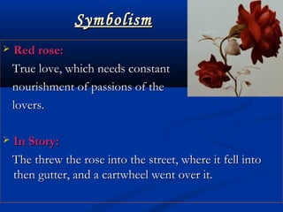 SymbolismSymbolism
 Red rose:Red rose:
True love, which needs constantTrue love, which needs constant
  nourishment of passions of thenourishment of passions of the
lovers.lovers.
 In Story:In Story:
The threw the rose into the street, where it fell intoThe threw the rose into the street, where it fell into
then gutter, and a cartwheel went over it.then gutter, and a cartwheel went over it.
 
