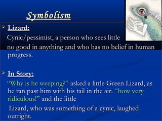 SymbolismSymbolism
 Lizard:Lizard:
  Cynic/pessimist, a person who sees littleCynic/pessimist, a person who sees little
no good in anything and who has no belief in humanno good in anything and who has no belief in human
progress.progress.
 In Story:In Story:
““Why is he weeping?”Why is he weeping?” asked a little Green Lizard, asasked a little Green Lizard, as
he ran past him with his tail in the air.he ran past him with his tail in the air. “how very“how very
ridiculous!”ridiculous!” and the littleand the little
Lizard, who was something of a cynic, laughedLizard, who was something of a cynic, laughed
outright.outright.
 
