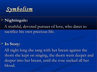 SymbolismSymbolism
 Nightingale:Nightingale:
A truthful, devoted pursuer of love, who dares toA truthful, devoted pursuer of love, who dares to
sacrifice his own precious life.sacrifice his own precious life.
 In Story:In Story:
All night long she sang with her breast against theAll night long she sang with her breast against the
thorn she kept on singing, the thorn went deeper andthorn she kept on singing, the thorn went deeper and
deeper into her breast, until the rose sucked all herdeeper into her breast, until the rose sucked all her
blood.blood.
 