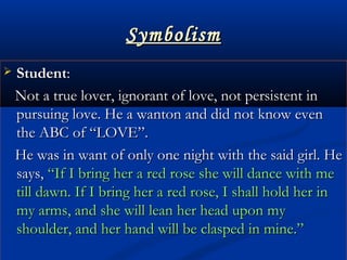 SymbolismSymbolism
 StudentStudent::
Not a true lover, ignorant of love, not persistent inNot a true lover, ignorant of love, not persistent in
pursuing love. He a wanton and did not know evenpursuing love. He a wanton and did not know even
the ABC of “LOVE”.the ABC of “LOVE”.
He was in want of only one night with the said girl. HeHe was in want of only one night with the said girl. He
says,says, “If I bring her a red rose she will dance with me“If I bring her a red rose she will dance with me
till dawn. If I bring her a red rose, I shall hold her intill dawn. If I bring her a red rose, I shall hold her in
my arms, and she will lean her head upon mymy arms, and she will lean her head upon my
shoulder, and her hand will be clasped in mine.”shoulder, and her hand will be clasped in mine.”
 