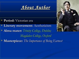About AuthorAbout Author
 Period:Period: Victorian eraVictorian era
 Literary movement:Literary movement: AestheticismAestheticism
 Alma mater:Alma mater: Trinity College, Dublin;Trinity College, Dublin;
Magdalen College, OxfordMagdalen College, Oxford
 Masterpiece:Masterpiece: The Importance of Being EarnestThe Importance of Being Earnest
 