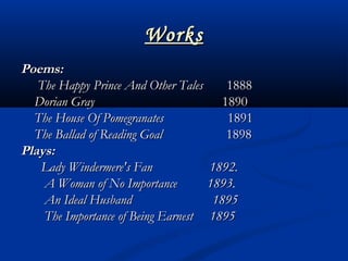 WorksWorks
Poems:Poems:
The HappyThe Happy Prince And Other TalesPrince And Other Tales       1888      1888
Dorian GrayDorian Gray        1890       1890
The House Of PomegranatesThe House Of Pomegranates         1891        1891
The Ballad of Reading GoalThe Ballad of Reading Goal 18981898
Plays:   Plays:   
           Lady Windermere's Fan 1892.Lady Windermere's Fan 1892.
             A Woman of No Importance       1893.A Woman of No Importance       1893.
             An Ideal Husband 1895An Ideal Husband 1895
             The Importance of Being Earnest  1895The Importance of Being Earnest  1895
 
