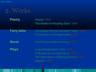 • PoetryPoetry:: PoemsPoems,, 18911891
The Ballad of Reading GaolThe Ballad of Reading Gaol, 1898, 1898
• Fairy talesFairy tales:: The Happy Prince and other TalesThe Happy Prince and other Tales, 1888, 1888
The House of PomegranatesThe House of Pomegranates,, 18911891
• NovelNovel:: The Picture of Dorian GrayThe Picture of Dorian Gray, 1891, 1891
• PlaysPlays:: Lady Windermere’s Fan,Lady Windermere’s Fan, 18921892
A Woman of no ImportanceA Woman of no Importance,, 18931893
The Importance of Being EarnestThe Importance of Being Earnest,, 18951895
SaloméSalomé,, 18931893
2. Works
Oscar Wilde
 