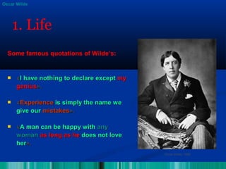  ««I have nothing to declare exceptI have nothing to declare except mymy
geniusgenius».».
 ««ExperienceExperience is simply the name weis simply the name we
give ourgive our mistakesmistakes».».
 ««A man can be happy withA man can be happy with anyany
womanwoman as long as heas long as he does not lovedoes not love
herher».».
Oscar Wilde, 1889
Oscar Wilde
1. Life
Some famous quotations of Wilde’s:
 