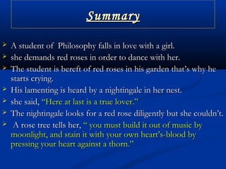 SummarySummary
 A student of Philosophy falls in love with a girl.A student of Philosophy falls in love with a girl.
 she demands red roses in order to dance with her.she demands red roses in order to dance with her.
 The student is bereft of red roses in his garden that’s why heThe student is bereft of red roses in his garden that’s why he
starts crying.starts crying.
 His lamenting is heard by a nightingale in her nest.His lamenting is heard by a nightingale in her nest.
 she said,she said, “Here at last is a true lover.”“Here at last is a true lover.”
 The nightingale looks for a red rose diligently but she couldn’t.The nightingale looks for a red rose diligently but she couldn’t.
 A rose tree tells her,A rose tree tells her, “ you must build it out of music by“ you must build it out of music by
moonlight, and stain it with your own heart’s-blood bymoonlight, and stain it with your own heart’s-blood by
pressing your heart against a thorn.”pressing your heart against a thorn.”
 