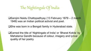 The Nightingale Of India
Sarojini Naidu Chattopadhyay (13 February 1879 – 2 march
1949) was an Indian political activist and poet.
She was born in a Bengali family in Hyderabad state.
Earned the title of ‘Nightingale of India’ or ‘Bharat Kokila’ by
Mahatama Gandhi because of colour, imagery and lyrical
quality of her poetry.
 