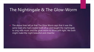 The Nightingale & The Glow-Worm
 The above lines tell us that The Glow Worm says that it was the
same God who had created both of us and taught the nightingale
to sing with music and the glow worm to shine with light. We both
might make the night beautiful and cheerful.
 