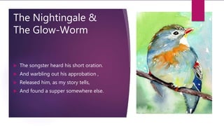 The Nightingale &
The Glow-Worm
 The songster heard his short oration.
 And warbling out his approbation ,
 Released him, as my story tells,
 And found a supper somewhere else.
 