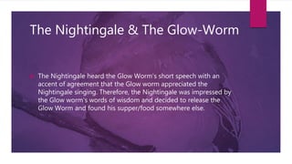 The Nightingale & The Glow-Worm
 The Nightingale heard the Glow Worm's short speech with an
accent of agreement that the Glow worm appreciated the
Nightingale singing. Therefore, the Nightingale was impressed by
the Glow worm's words of wisdom and decided to release the
Glow Worm and found his supper/food somewhere else.
 