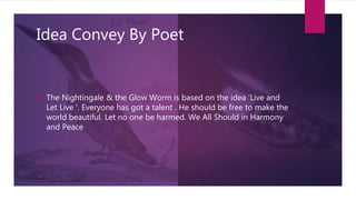 Idea Convey By Poet
 The Nightingale & the Glow Worm is based on the idea ‘Live and
Let Live ‘. Everyone has got a talent . He should be free to make the
world beautiful. Let no one be harmed. We All Should in Harmony
and Peace
 