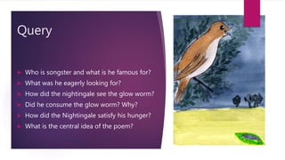 Query
 Who is songster and what is he famous for?
 What was he eagerly looking for?
 How did the nightingale see the glow worm?
 Did he consume the glow worm? Why?
 How did the Nightingale satisfy his hunger?
 What is the central idea of the poem?
 