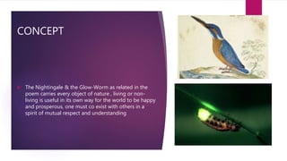 CONCEPT
 The Nightingale & the Glow-Worm as related in the
poem carries every object of nature , living or non-
living is useful in its own way for the world to be happy
and prosperous, one must co exist with others in a
spirit of mutual respect and understanding
 