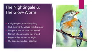 The Nightingale &
The Glow-Worm
 A nightingale , that all day long
 Had cheered the village with his song,
 Nor yet at eve his note suspended,
 Nor yet when eventide was ended,
 Began to feel as well he might ,
 The keen demands of appetite;
 