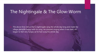 The Nightingale & The Glow-Worm
 The above lines tell us that a nightingale sang the whole day long and made the
village people happy with his song. He stopped singing when it was dark. He
began to feel very hungry as he had sung the whole day.
 