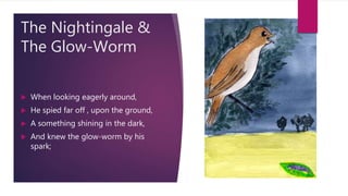 The Nightingale &
The Glow-Worm
 When looking eagerly around,
 He spied far off , upon the ground,
 A something shining in the dark,
 And knew the glow-worm by his
spark;
 