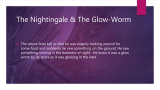 The Nightingale & The Glow-Worm
 The above lines tell us that he was eagerly looking around for
some food and suddenly he saw something on the ground. He saw
something shining in the darkness of night . He knew it was a glow
worm by its spark as it was glowing in the dark
 