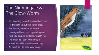 The Nightingale &
The Glow-Worm
 So, stooping down from hawthorn top,
 He thought to put him in his crop,
 The worm , aware of his intent,
 Harangued him thus , right eloquent
 “Did you admire my lamp,” quoth he,
 “As much as I your minstrelsy”?
 You would abhor to do me wrong,
 As much as I to spoil your song;
 