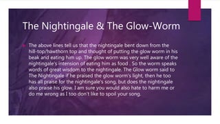 The Nightingale & The Glow-Worm
 The above lines tell us that the nightingale bent down from the
hill-top/hawthorn top and thought of putting the glow worm in his
beak and eating him up. The glow worm was very well aware of the
nightingale's intension of eating him as food . So the worm speaks
words of great wisdom to the nightingale. The Glow worm said to
The Nightingale if he praised the glow worm's light, then he too
has all praise for the nightingale's song, but does the nightingale
also praise his glow. I am sure you would also hate to harm me or
do me wrong as I too don't like to spoil your song.
 