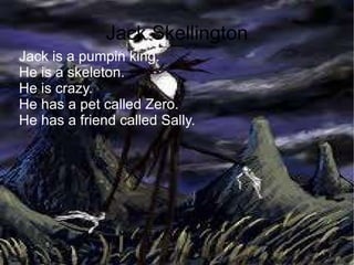 Jack Skellington Jack is a pumpin king. He is a skeleton. He is crazy. He has a pet called Zero. He has a friend called Sally. 