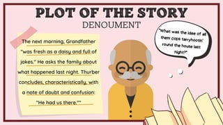 DENOUMENT
The next morning, Grandfather
"was fresh as a daisy and full of
jokes." He asks the family about
what happened last night. Thurber
concludes, characteristically, with
a note of doubt and confusion:
"He had us there.""
PLOT OF THE STORY
 