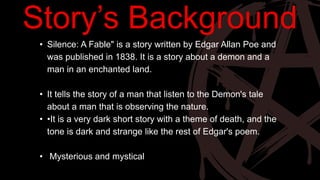 • Silence: A Fable" is a story written by Edgar Allan Poe and
was published in 1838. It is a story about a demon and a
man in an enchanted land.
• It tells the story of a man that listen to the Demon's tale
about a man that is observing the nature.
• •It is a very dark short story with a theme of death, and the
tone is dark and strange like the rest of Edgar's poem.
• Mysterious and mystical
Story’s Background
 