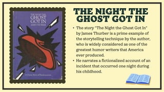 • The story "The Night the Ghost Got In"
by James Thurber is a prime example of
the storytelling technique by the author,
who is widely considered as one of the
greatest humor writers that America
ever produced.
• He narrates a fictionalized account of an
incident that occurred one night during
his childhood.
THE NIGHT THE
GHOST GOT IN
 