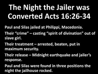 The Night the Jailer was
Converted Acts 16:26-34
Paul and Silas jailed at Philippi, Macedonia.
Their “crime” – casting “spirit of divination” out of
slave girl.
Their treatment – arrested, beaten, put in
maximum security.
Their release – Midnight earthquake and jailer’s
response.
Paul and Silas were found in three positions the
night the jailhouse rocked.
 