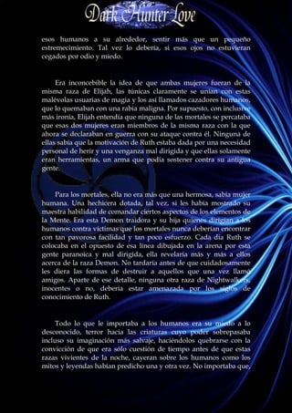 esos humanos a su alrededor, sentir más que un pequeño
estremecimiento. Tal vez lo debería, si esos ojos no estuvieran
cegados por odio y miedo.


     Era inconcebible la idea de que ambas mujeres fueran de la
misma raza de Elijah, las túnicas claramente se unían con estas
malévolas usuarias de magia y los así llamados cazadores humanos,
que lo quemaban con una rabia maligna. Por supuesto, con inclusive
más ironía, Elijah entendía que ninguna de las mortales se percataba
que esas dos mujeres eran miembros de la misma raza con la que
ahora se declaraban en guerra con su ataque contra él. Ninguna de
ellas sabía que la motivación de Ruth estaba dada por una necesidad
personal de herir y una venganza mal dirigida y que ellas solamente
eran herramientas, un arma que podía sostener contra su antigua
gente.


    Para los mortales, ella no era más que una hermosa, sabia mujer
humana. Una hechicera dotada, tal vez, si les había mostrado su
maestra habilidad de comandar ciertos aspectos de los elementos de
la Mente. Era esta Demon traidora y su hija quienes dirigían a los
humanos contra víctimas que los mortales nunca deberían encontrar
con tan pavorosa facilidad y tan poco esfuerzo. Cada día Ruth se
colocaba en el opuesto de esa línea dibujada en la arena por esta
gente paranoica y mal dirigida, ella revelaría más y más a ellos
acerca de la raza Demon. No tardaría antes de que cuidadosamente
les diera las formas de destruir a aquellos que una vez llamó
amigos. Aparte de ese detalle, ninguna otra raza de Nightwalkers,
inocentes o no, debería estar amenazada por los siglos de
conocimiento de Ruth.


     Todo lo que le importaba a los humanos era su miedo a lo
desconocido, terror hacia las criaturas cuyo poder sobrepasaba
incluso su imaginación más salvaje, haciéndolos quebrarse con la
convicción de que era sólo cuestión de tiempo antes de que estas
razas vivientes de la noche, cayeran sobre los humanos como los
mitos y leyendas habían predicho una y otra vez. No importaba que,
 