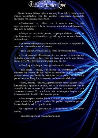 Siena rió ante tal concepto, se acercó y le tocó de repente, ambas
manos deslizándose por las costillas superiores, haciéndole
encogerse con un agudo resoplido.
     —Ciertamente no hablas por ti mismo, eres el más
experimentado guerrero de tu raza, estos músculos se definieron en
el campo de batalla.
     —Porque es como tenía que ser, no porque disfrute con ello —
dijo firmemente, reprimiendo el gemido que se formaba bajo su
curioso toque.
    —¿Y no obtuviste placer asesinando a mi padre? —preguntó, la
acusación susurrada acaloradamente.
    —Tuve tanto placer haciéndolo, como tú presenciándolo.
    —Oh sí —musitó distraídamente, las manos recorriendo sus
costados lentamente—. Fue como un favor para mí lo que hiciste,
¿no es cierto? Me liberaste para liberar a mi pueblo.
    —Hice lo que tenía que hacer para detener la matanza.
    —Tan noble —indicó, sus manos se levantaron un poco,
mientras las yemas de los dedos examinaban la piel, trazando
graciosamente, perfilando la definición de su pecho, los definidos
pectorales, costillas y los puntos sobresalientes del abdomen.
    —Siena, detente —ordenó, agarrándole las manos con las suyas,
forzándolas a quedarse quietas, así no le desestabilizarían con la
tentación de su toque—. Si quieres odiarme, entonces hazlo por
como son las cosas. No establezcas más razones para despreciarme,
tenemos suficiente odio entre nuestra gente.
     —Pero tampoco te odio, Elijah —insistió, golpeándole de nuevo
con el sonido de su propio nombre. No podía comprender por qué
le afectaba del modo en que lo hacía.
   Por supuesto, su proximidad y magnetismo no ayudaban
mucho.
    —Entonces, ¿por qué estás actuando así?
 