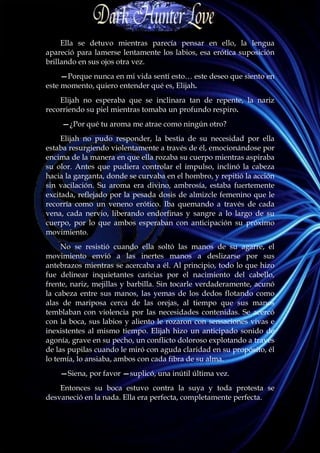 Ella se detuvo mientras parecía pensar en ello, la lengua
apareció para lamerse lentamente los labios, esa erótica suposición
brillando en sus ojos otra vez.
     —Porque nunca en mi vida sentí esto… este deseo que siento en
este momento, quiero entender qué es, Elijah.
    Elijah no esperaba que se inclinara tan de repente, la nariz
recorriendo su piel mientras tomaba un profundo respiro.
    —¿Por qué tu aroma me atrae como ningún otro?
     Elijah no pudo responder, la bestia de su necesidad por ella
estaba resurgiendo violentamente a través de él, emocionándose por
encima de la manera en que ella rozaba su cuerpo mientras aspiraba
su olor. Antes que pudiera controlar el impulso, inclinó la cabeza
hacia la garganta, donde se curvaba en el hombro, y repitió la acción
sin vacilación. Su aroma era divino, ambrosía, estaba fuertemente
excitada, reflejado por la pesada dosis de almizcle femenino que le
recorría como un veneno erótico. Iba quemando a través de cada
vena, cada nervio, liberando endorfinas y sangre a lo largo de su
cuerpo, por lo que ambos esperaban con anticipación su próximo
movimiento.
     No se resistió cuando ella soltó las manos de su agarre, el
movimiento envió a las inertes manos a deslizarse por sus
antebrazos mientras se acercaba a él. Al principio, todo lo que hizo
fue delinear inquietantes caricias por el nacimiento del cabello,
frente, nariz, mejillas y barbilla. Sin tocarle verdaderamente, acunó
la cabeza entre sus manos, las yemas de los dedos flotando como
alas de mariposa cerca de las orejas, al tiempo que sus manos
temblaban con violencia por las necesidades contenidas. Se acercó
con la boca, sus labios y aliento le rozaron con sensaciones vivas e
inexistentes al mismo tiempo. Elijah hizo un anticipado sonido de
agonía, grave en su pecho, un conflicto doloroso explotando a través
de las pupilas cuando le miró con aguda claridad en su propósito, él
lo temía, lo ansiaba, ambos con cada fibra de su alma.
    —Siena, por favor —suplicó, una inútil última vez.
    Entonces su boca estuvo contra la suya y toda protesta se
desvaneció en la nada. Ella era perfecta, completamente perfecta.
 