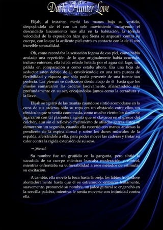Elijah, al instante, metió las manos bajo su vestido,
despojándola de él con un solo movimiento incluyendo el
descuidado lanzamiento más allá en la habitación, la tórrida
velocidad de la exposición hizo que Siena se arqueara contra su
cuerpo, con lo que la ardiente piel entró en contacto con la de él con
increíble sensualidad.
      Oh, cómo recordaba la sensación fogosa de esa piel, cómo había
ansiado una repetición de lo que originalmente había ocurrido,
incluso entonces, ella había estado helada por el agua del lago, tan
pálida en comparación a como estaba ahora. Era una hoja de
seductor satén debajo de él, envolviéndole en una rara pureza de
flexibilidad y riqueza que sólo podía provenir de una fuente tan
perfecta. Las piernas se deslizaron desde abajo de él hasta que los
muslos enmarcaron las caderas lascivamente, afianzándolo más
profundamente en su ser, encajándolos juntos como la cerradura y
la llave.
    Elijah se agarró de las mantas cuando se sintió acomodarse en la
cuna de sus caderas, sólo su ropa era un obstáculo entre ellos, un
obstáculo que se sentía como nada, como mucho viento; los dedos se
agarraron con tal placentera agonía que se clavaron en el grosor del
colchón, aún sin el reflexivo crecimiento de afiladas garras. Estos se
demoraron un segundo, cuando ella recorrió con manos ansiosas la
pendiente de la espina dorsal y sobre los duros músculos de la
espalda, aferrándole a ella, para poder mover las caderas y frotar su
calor contra la rígida extensión de su sexo.
    —¡Siena!
    Su nombre fue un gruñido en la garganta, pero sintió la
sacudida de su cuerpo mientras buscaba moderación y control,
mientras enfrentaba su vulnerabilidad a esos métodos de estimular
su excitación.
      A cambio, ella movió la boca hasta la oreja, los labios frotándose
alentadoramente hasta que él se estremeció, entonces lentamente,
suavemente, pronunció su nombre, un jadeo gutural se enganchó en
la sencilla palabra, mientras le sentía moverse con intimidad contra
ella.
 
