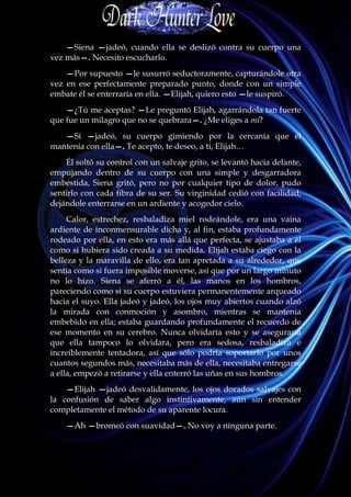 —Siena —jadeó, cuando ella se deslizó contra su cuerpo una
vez más—. Necesito escucharlo.
    —Por supuesto —le susurró seductoramente, capturándole otra
vez en ese perfectamente preparado punto, donde con un simple
embate él se enterraría en ella. —Elijah, quiero esto —le suspiró.
    —¿Tú me aceptas? —Le preguntó Elijah, agarrándola tan fuerte
que fue un milagro que no se quebrara—. ¿Me eliges a mí?
   —Sí —jadeó, su cuerpo gimiendo por la cercanía que él
mantenía con ella—. Te acepto, te deseo, a ti, Elijah…
    Él soltó su control con un salvaje grito, se levantó hacia delante,
empujando dentro de su cuerpo con una simple y desgarradora
embestida, Siena gritó, pero no por cualquier tipo de dolor, pudo
sentirlo con cada fibra de su ser. Su virginidad cedió con facilidad,
dejándole enterrarse en un ardiente y acogedor cielo.
     Calor, estrechez, resbaladiza miel rodeándole, era una vaina
ardiente de inconmensurable dicha y, al fin, estaba profundamente
rodeado por ella, en esto era más allá que perfecta, se ajustaba a él
como si hubiera sido creada a su medida. Elijah estaba ciego con la
belleza y la maravilla de ello, era tan apretada a su alrededor, que
sentía como si fuera imposible moverse, así que por un largo minuto
no lo hizo. Siena se aferró a él, las manos en los hombros,
pareciendo como si su cuerpo estuviera permanentemente arqueado
hacia el suyo. Ella jadeó y jadeó, los ojos muy abiertos cuando alzó
la mirada con conmoción y asombro, mientras se mantenía
embebido en ella; estaba guardando profundamente el recuerdo de
ese momento en su cerebro. Nunca olvidaría esto y se aseguraría
que ella tampoco lo olvidara, pero era sedosa, resbaladiza e
increíblemente tentadora, así que sólo podría soportarlo por unos
cuantos segundos más, necesitaba más de ella, necesitaba entregarse
a ella, empezó a retirarse y ella enterró las uñas en sus hombros.
    —Elijah —jadeó desvalidamente, los ojos dorados salvajes con
la confusión de saber algo instintivamente, aún sin entender
completamente el método de su aparente locura.
    —Ah —bromeó con suavidad—. No voy a ninguna parte.
 